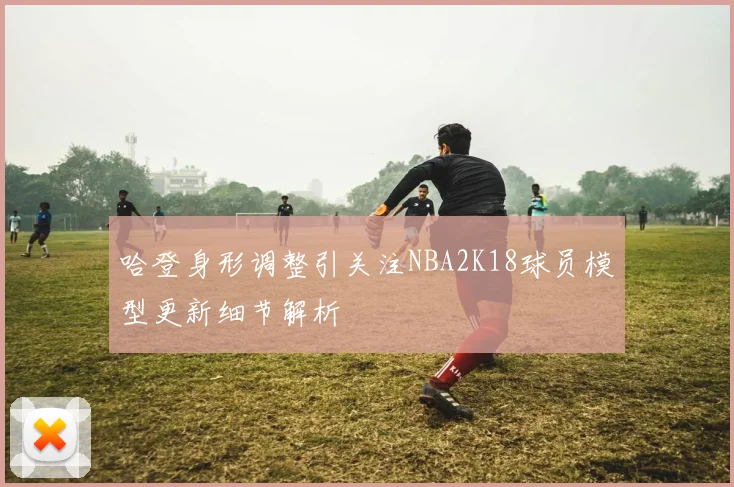 哈登身形调整引关注NBA2K18球员模型更新细节解析