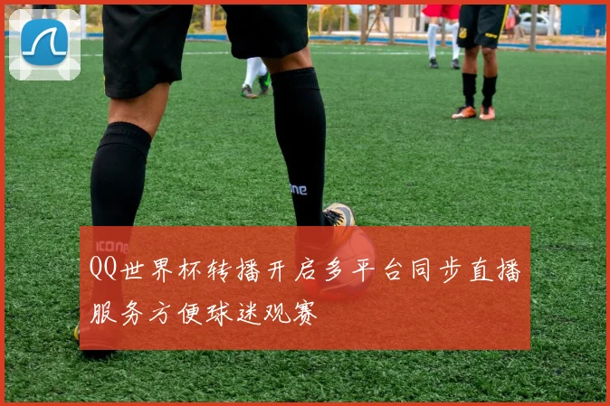 QQ世界杯转播开启多平台同步直播服务方便球迷观赛