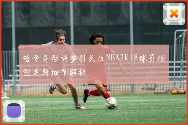 哈登身形调整引关注NBA2K18球员模型更新细节解析