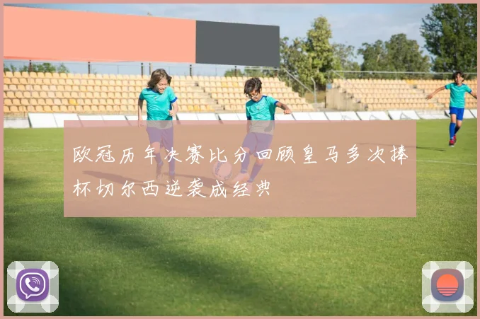 欧冠历年决赛比分回顾皇马多次捧杯切尔西逆袭成经典