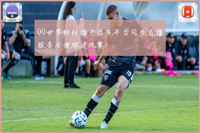 QQ世界杯转播开启多平台同步直播服务方便球迷观赛
