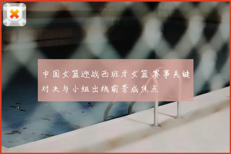 中国女篮迎战西班牙女篮 赛事关键对决与小组出线前景成焦点