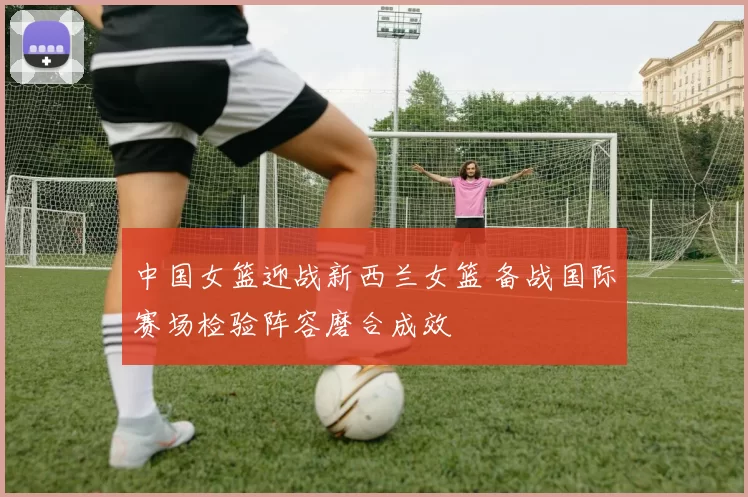 中国女篮迎战新西兰女篮 备战国际赛场检验阵容磨合成效