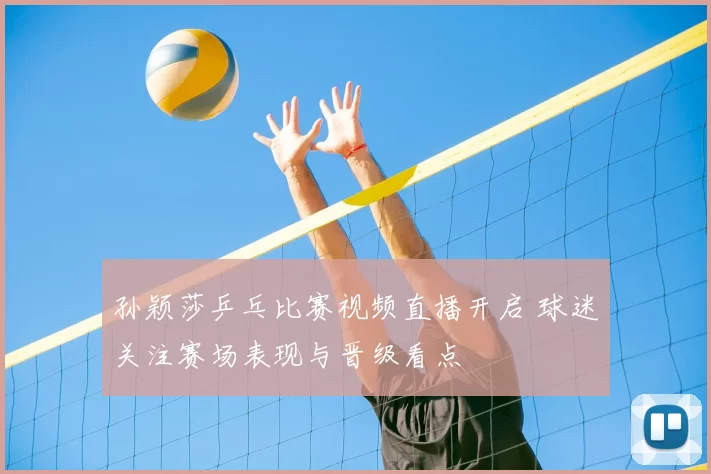孙颖莎乒乓比赛视频直播开启 球迷关注赛场表现与晋级看点