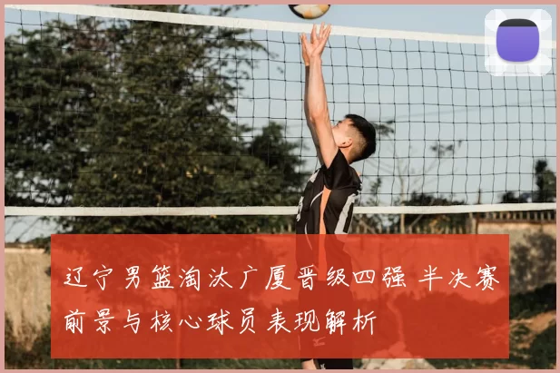 辽宁男篮淘汰广厦晋级四强 半决赛前景与核心球员表现解析