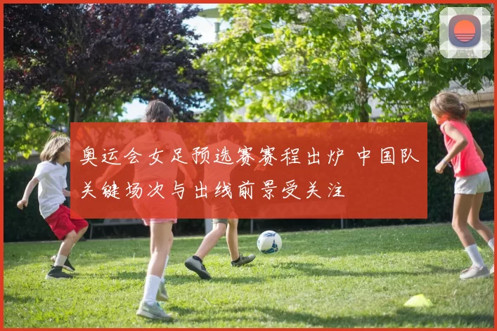 奥运会女足预选赛赛程出炉 中国队关键场次与出线前景受关注