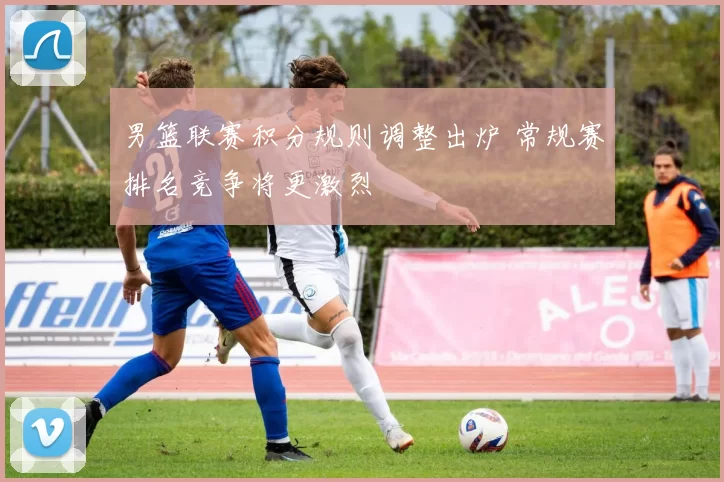男篮联赛积分规则调整出炉 常规赛排名竞争将更激烈