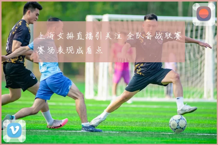 上海女排直播引关注 全队备战联赛赛场表现成看点