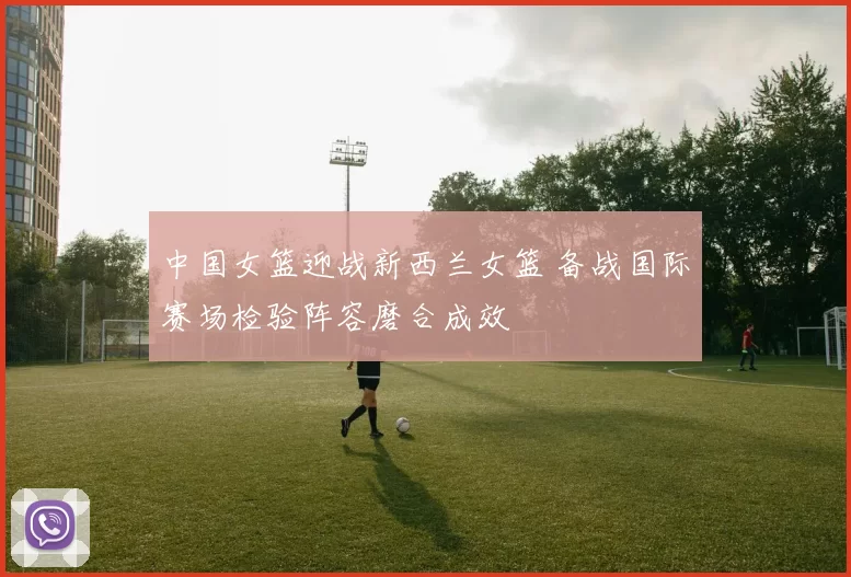 中国女篮迎战新西兰女篮 备战国际赛场检验阵容磨合成效