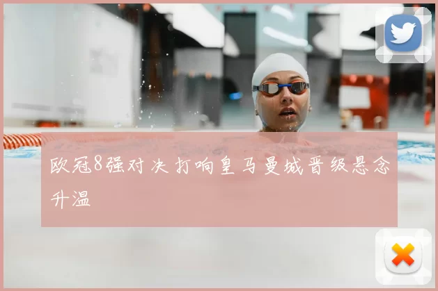 欧冠8强对决打响皇马曼城晋级悬念升温