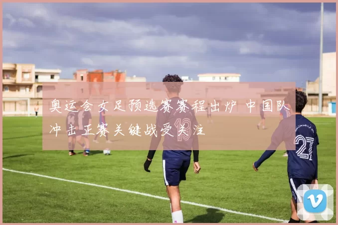 奥运会女足预选赛赛程出炉 中国队冲击正赛关键战受关注