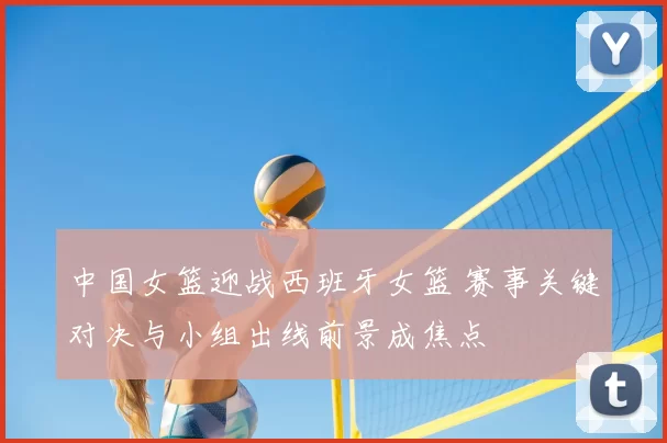 中国女篮迎战西班牙女篮 赛事关键对决与小组出线前景成焦点