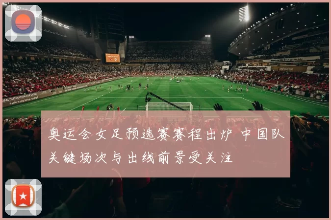 奥运会女足预选赛赛程出炉 中国队关键场次与出线前景受关注
