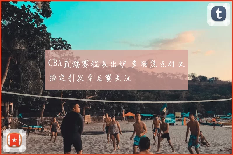 CBA直播赛程表出炉 多场焦点对决排定引发季后赛关注