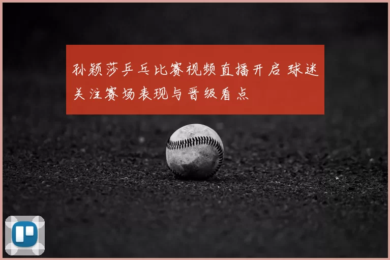 孙颖莎乒乓比赛视频直播开启 球迷关注赛场表现与晋级看点