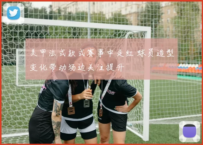 美甲法式款式赛事中走红 球员造型变化带动场边关注提升