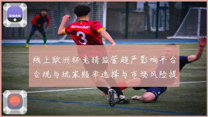 线上欧洲杯竞猜监管趋严影响平台合规与玩家赔率选择与市场风险提示