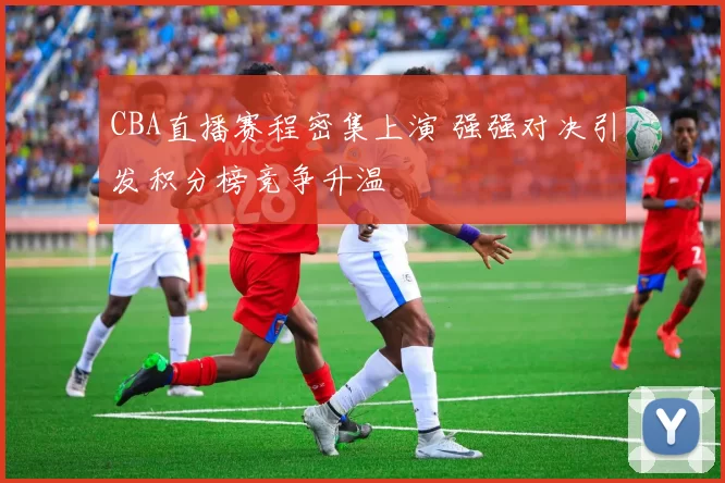 CBA直播赛程密集上演 强强对决引发积分榜竞争升温