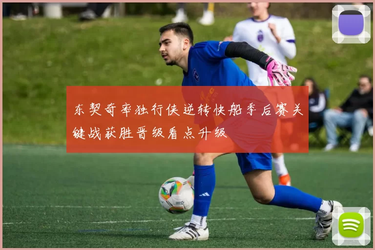 东契奇率独行侠逆转快船季后赛关键战获胜晋级看点升级