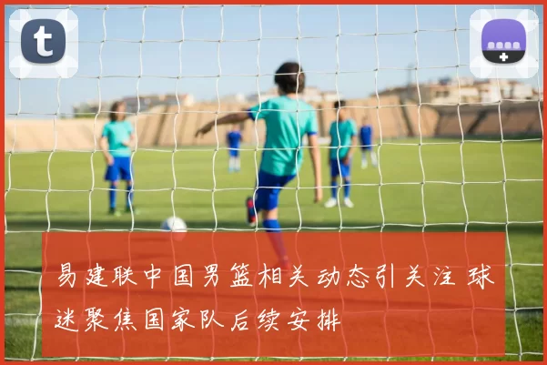易建联中国男篮相关动态引关注 球迷聚焦国家队后续安排