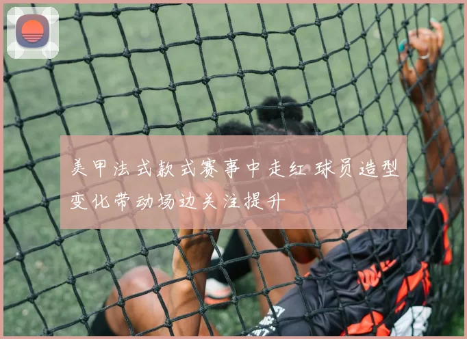 美甲法式款式赛事中走红 球员造型变化带动场边关注提升