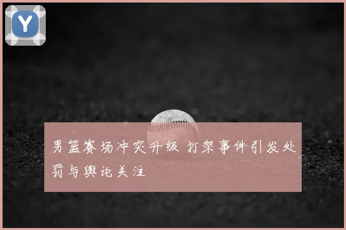 男篮赛场冲突升级 打架事件引发处罚与舆论关注