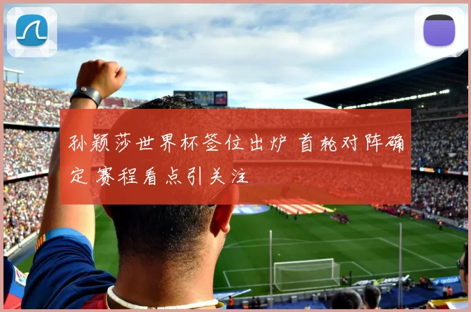 孙颖莎世界杯签位出炉 首轮对阵确定 赛程看点引关注