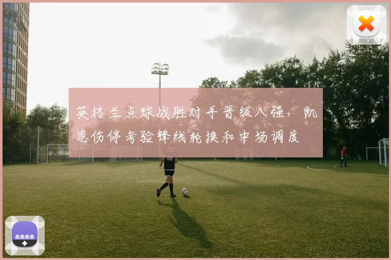 英格兰点球战胜对手晋级八强，凯恩伤停考验锋线轮换和中场调度