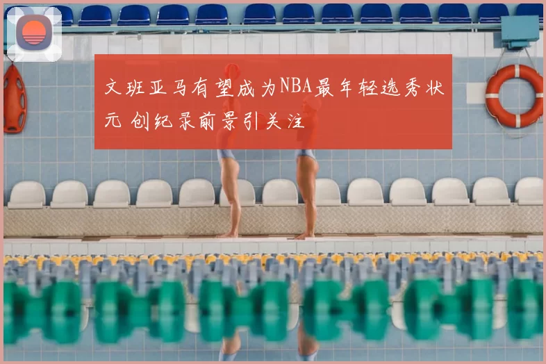 文班亚马有望成为NBA最年轻选秀状元 创纪录前景引关注