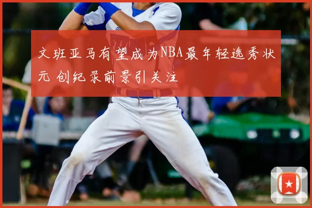 文班亚马有望成为NBA最年轻选秀状元 创纪录前景引关注